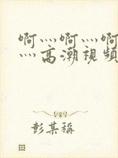 啊灬啊灬啊灬啊灬高潮视频