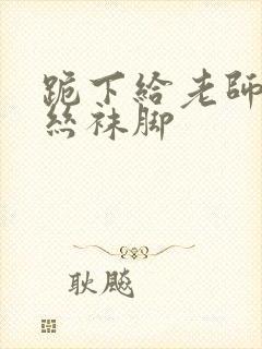 跪下给老师含着丝袜脚