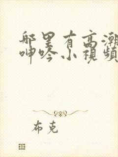 哪里有高潮黄色呻吟小视频