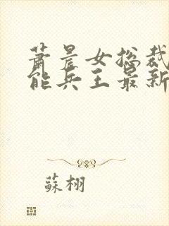 萧晨女总裁的全能兵王最新更新