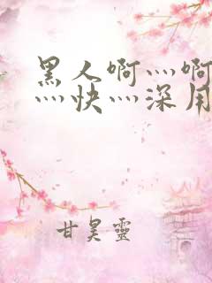 黑人啊灬啊灬啊灬快灬深用