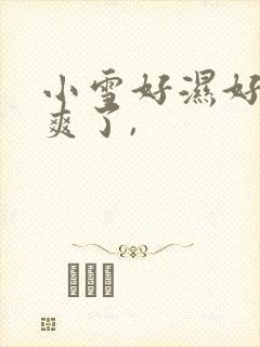 小雪好湿好紧太爽了,