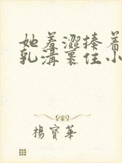 她羞涩捧着双乳乳沟裹住小说