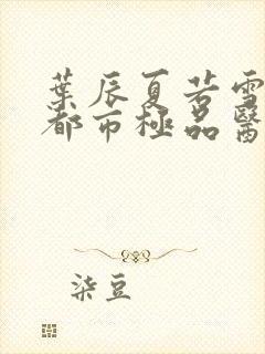 叶辰夏若雪孙怡都市极品医神