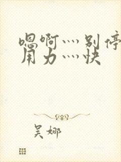 嗯啊灬别停啊灬用力灬快