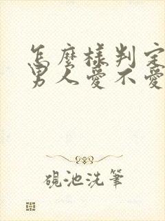 怎么样判定一个男人爱不爱你