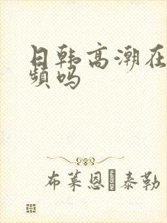 日韩高潮在线视频吗