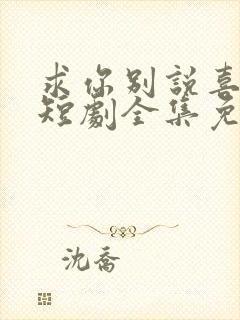 求你别说喜欢我短剧全集免费观看