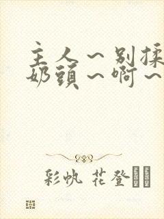 主人～别揉了～奶头～啊～嗯视频