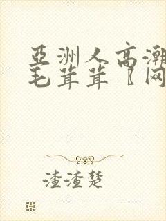 亚洲人高潮女人毛茸茸〖网:.〗