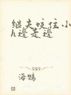 继夫咬住小娇乳h边走边