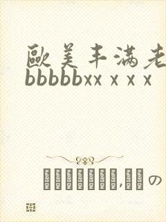 欧美丰满老熟妇bbbbbxx x x x