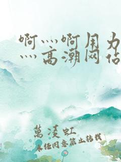 啊灬啊用力灬嗯灬高潮网站