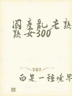 国产乱老熟视频熟女300