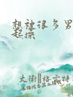 想被很多男人一起操