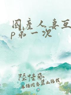 国产人妻互换4p第一次