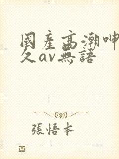 国产高潮呻吟久久av无语