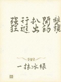 强行扒开双腿疯狂进出的视频