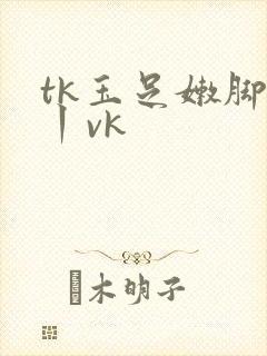 tk玉足嫩脚一丨vk