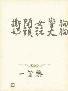 撕开女警胸罩胸奶头玩大胸