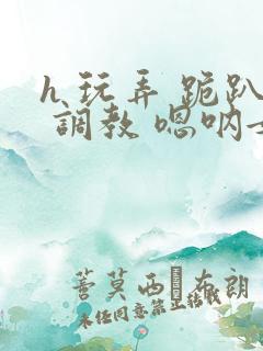 h 玩弄 跪趴 调教 嗯呐女友