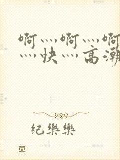 啊灬啊灬啊灬啊灬快灬高潮的视频