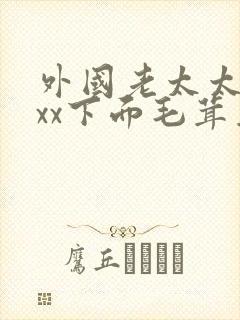 外国老太太xxxx下面毛茸茸