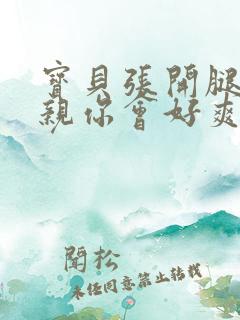 宝贝张开腿让我亲你会好爽