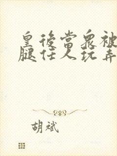 皇后当众被扒开腿任人玩弄h小说