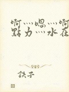 啊灬嗯灬啊灬用点力灬水在线