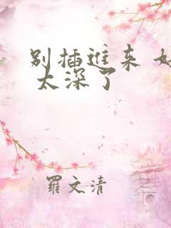 别插进来 好大 太深了