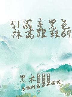 51国产黑色丝袜高跟鞋69