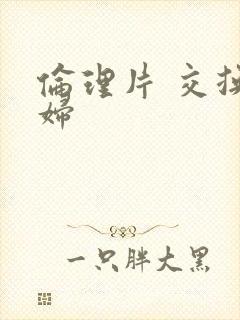 伦理片 交换夫妇