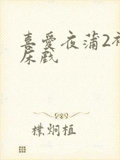 喜爱夜蒲2裸身床戏