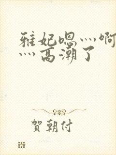 雅妃嗯灬啊灬快灬高潮了