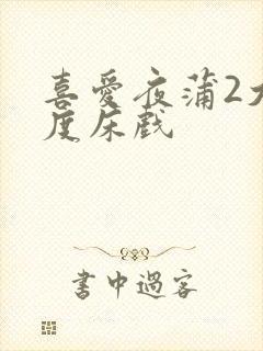 喜爱夜蒲2大尺度床戏