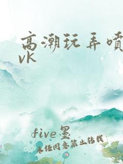 高潮玩弄喷水|vk