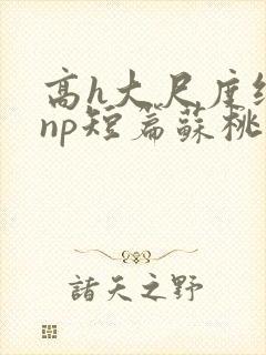 高h大尺度纯肉np短篇苏桃