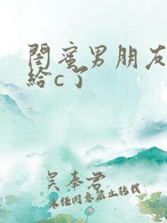 闺蜜男朋友把我给c了