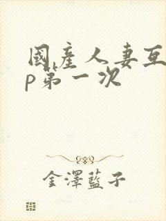 国产人妻互换4p第一次