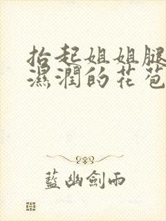 抬起姐姐腿挺进湿润的花苞