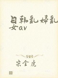 日韩乱妇乱女熟女av