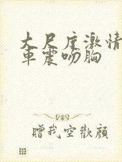 大尺度激情床震车震吻胸