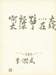 啊轻点灬太粗嗯太深了在线