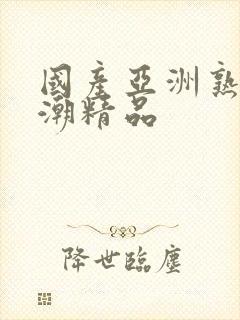 国产亚洲熟女高潮精品