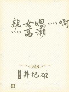 亲女嗯灬啊灬快灬高潮