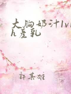 大胸奶汁1v1h产乳