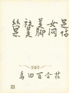 丝袜美女足淫美足美脚网站