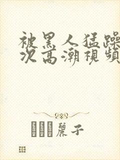 被黑人猛躁10次高潮视频
