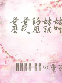 爸爸的姑姑叫什么我应该叫啥